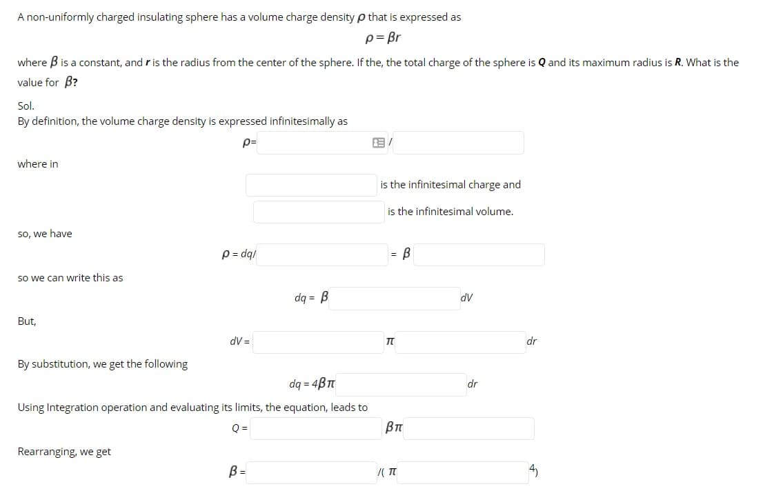 A non-uniformly charged insulating sphere has a volume charge density p that is expressed as
p= Br
where B is a constant, and r is the radius from the center of the sphere. If the, the total charge of the sphere is Q and its maximum radius is R. What is the
value for B?
Sol.
By definition, the volume charge density is expressed infinitesimally as
p=
where in
is the infinitesimal charge and
is the infinitesimal volume.
so, we have
P = dq/
= B
so we can write this as
dq = B
dV
But,
dV =
dr
By substitution, we get the following
dq = 4B
dr
Using Integration operation and evaluating its limits, the equation, leads to
Q =
Rearranging, we get
B =
4)
