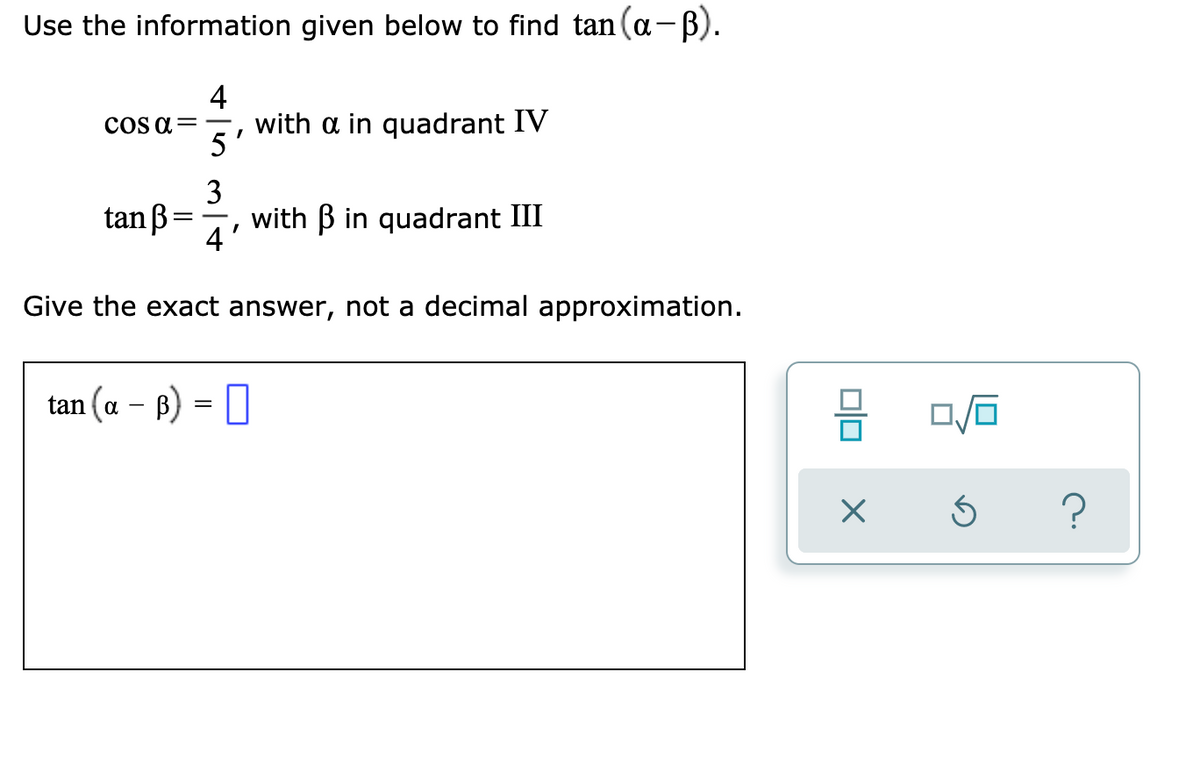 Use the information given below to find tan (a-B).
|
4
with a in quadrant IV
5
COS a=
3
tan ß=
with B in quadrant III
4
Give the exact answer, not a decimal approximation.
tan (a – B) = []
