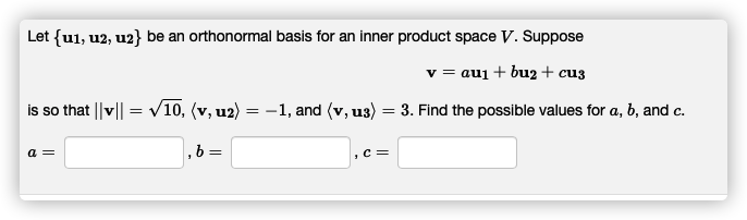 Let {u1, u2, u2} be an orthonormal basis for an inner product space V. Suppose
v = auj + bu2 + cu3
is so that ||v|| = v10, (v, u2) = -1, and (v, u3) = 3. Find the possible values for a, b, and c.
a =
,b =
