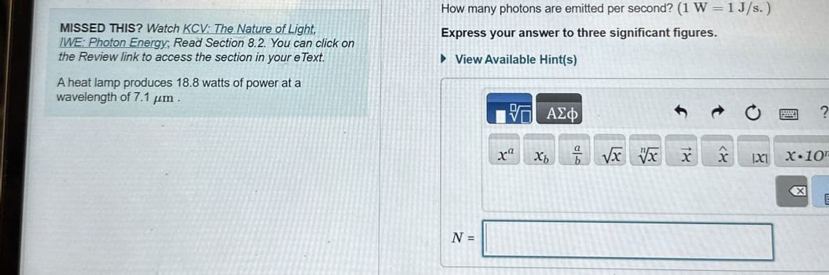 MISSED THIS? Watch KCV: The Nature of Light,
IWE: Photon Energy, Read Section 8.2. You can click on
the Review link to access the section in your eText.
A heat lamp produces 18.8 watts of power at a
wavelength of 7.1 μm
How many photons are emitted per second? (1 W 1 J/s.)
Express your answer to three significant figures.
▸ View Available Hint(s)
N =
ΜΕ ΑΣΦ
20
?
ra
Хь
√x x x X 1X1 xX.10
<
☑
E