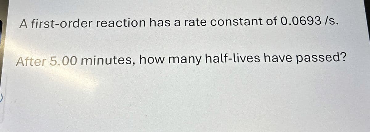 A first-order reaction has a rate constant of 0.0693/s.
After 5.00 minutes, how many half-lives have passed?