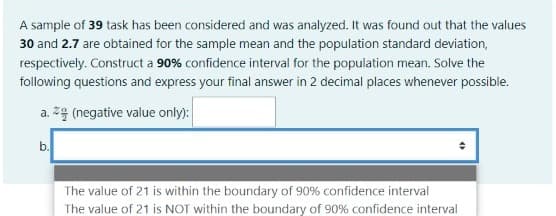 A sample of 39 task has been considered and was analyzed. It was found out that the values
30 and 2.7 are obtained for the sample mean and the population standard deviation,
respectively. Construct a 90% confidence interval for the population mean. Solve the
following questions and express your final answer in 2 decimal places whenever possible.
a. z4 (negative value only):
b.
The value of 21 is within the boundary of 90% confidence interval
The value of 21 is NOT within the boundary of 90% confidence interval
