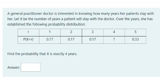 A general practitioner doctor is interested in knowing how many years her patients stay with
her. Let X be the number of years a patient will stay with the doctor. Over the years, she has
established the following probability distribution:
1
2
3
4
5
P(X=r)
0.17
0.17
0.17
0.33
Find the probability that X is exactly 4 years.
Answer:
