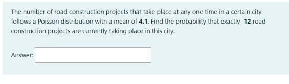 The number of road construction projects that take place at any one time in a certain city
follows a Poisson distribution with a mean of 4.1. Find the probability that exactly 12 road
construction projects are currently taking place in this city.
Answer:
