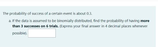 The probability of success of a certain event is about 0.3.
a. If the data is assumed to be binomially distributed, find the probability of having more
than 3 successes on 6 trials. (Express your final answer in 4 decimal places whenever
possible).
