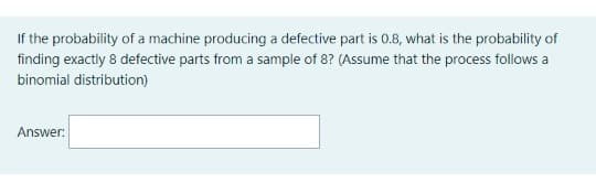 If the probability of a machine producing a defective part is 0.8, what is the probability of
finding exactly 8 defective parts from a sample of 8? (Assume that the process follows a
binomial distribution)
Answer:
