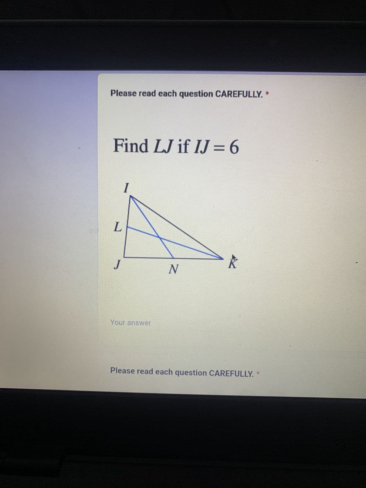 Please read each question CAREFULLY. *
Find LJ if IJ = 6
L
J
I
Your answer
N
Please read each question CAREFULLY. *