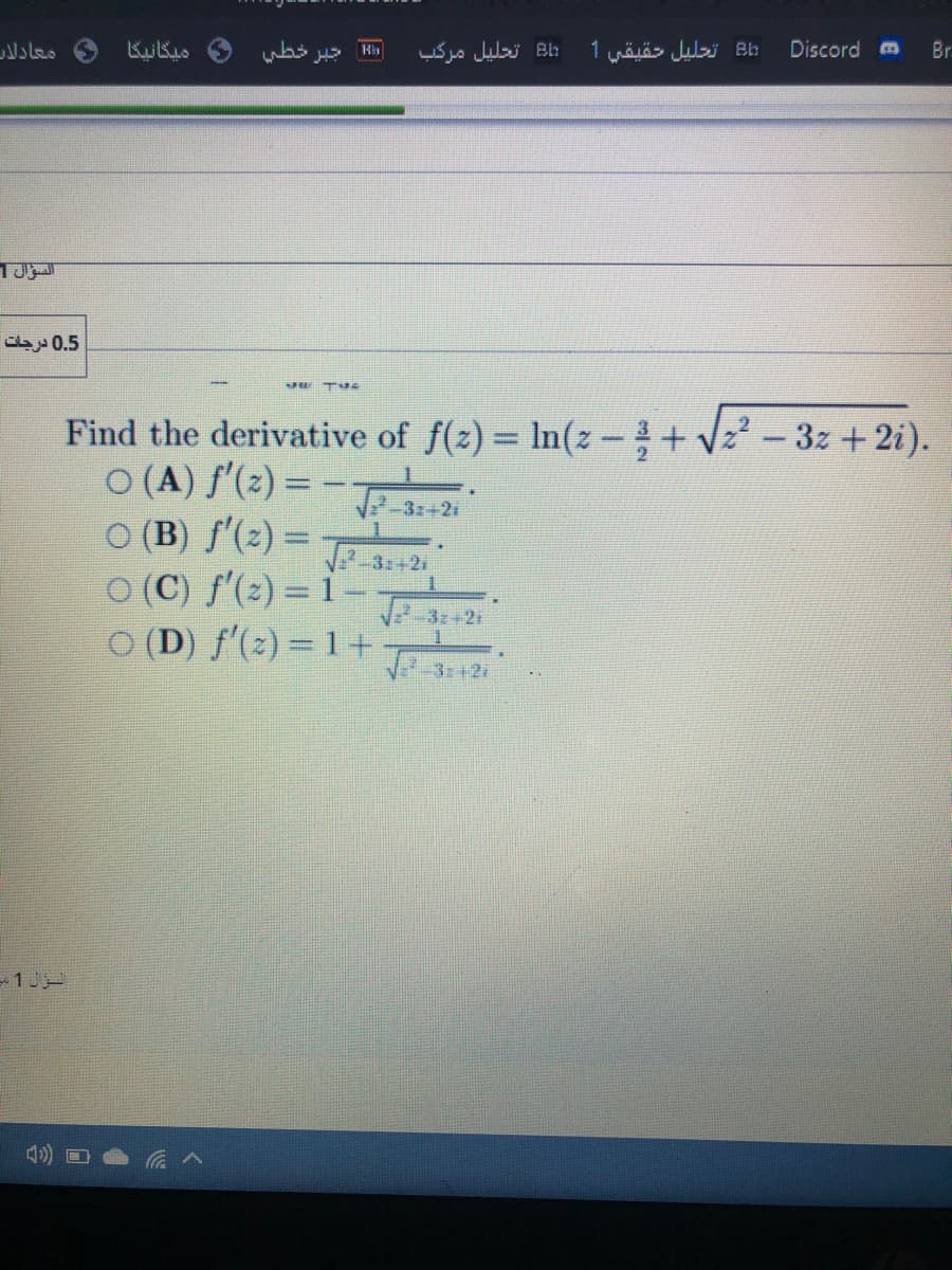 معادلاب
ميگانيگا
جتبر خطي
:Bl تحليل مركاب
:EL تحليل حقيقي 1
Discord m
Br
السؤال 1
0.5 درجات
Find the derivative of f(z) = In(z-+ V2 - 3z + 2i).
O (A) f'(2) =
O (B) f'(2) =
O (C) f'(2) = 1
O (D) f'(2) = 1+
-32+2i
V-3:+21
J3z+21
J 312
