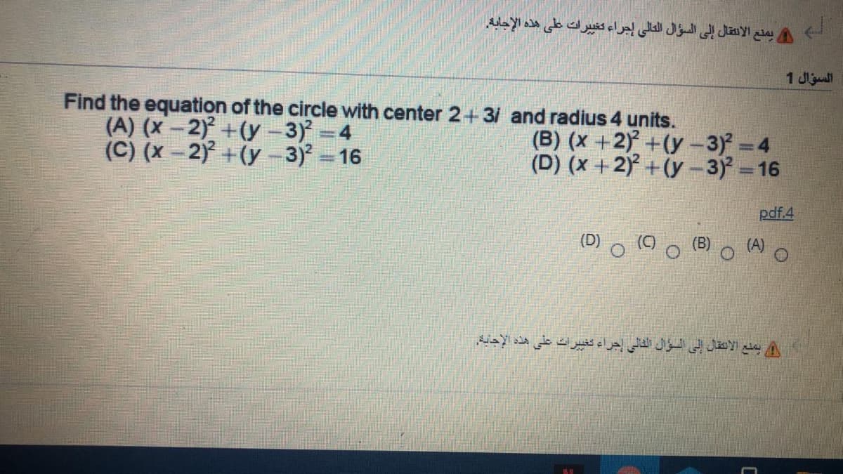 يمقع الانتقال إلى السؤال العالي إجراء كتي يرات على هذه الإجابه.
السؤال 1
Find the equation of the circle with center 2+31 and radius 4 units.
(A) (x-2) +(y -3) 4
(C) (x-2) +(y-3) 16
(B) (x +2) +(y-3) =4
(D) (x +2) + (y -3) 16
pdf.4
o (9
(D)
(B) O (A O
يمنع الألنقال إلى السؤان الثالي إجراء تغي يرات على هذه الإجابة.
