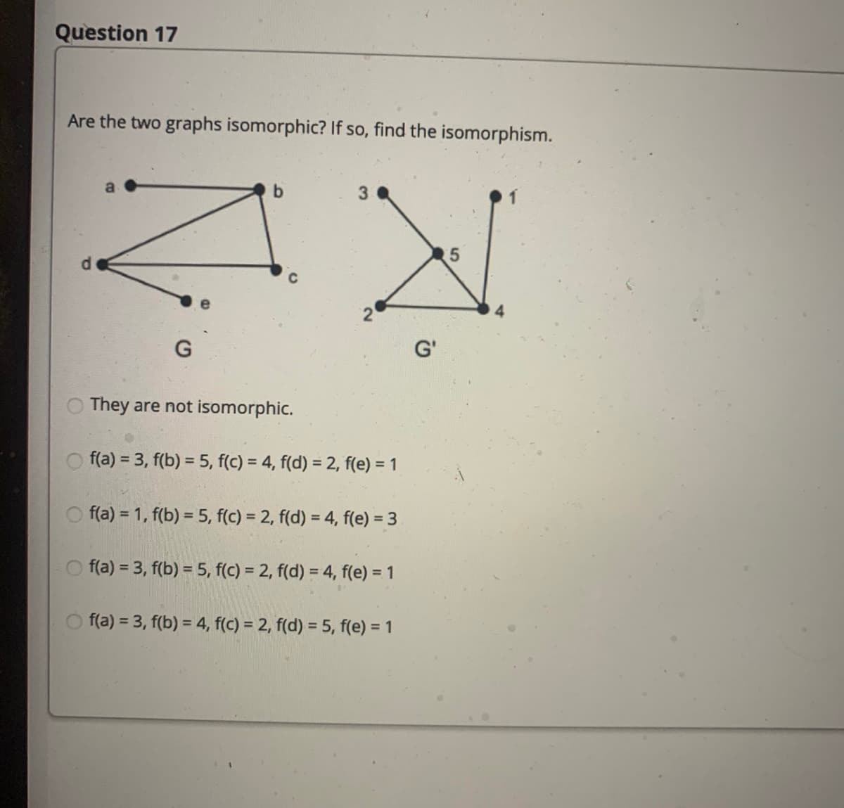 Question 17
Are the two graphs isomorphic? If so, find the isomorphism.
3
5.
C
G'
They are not isomorphic.
f(a) = 3, f(b) = 5, f(c) = 4, f(d) = 2, f(e) = 1
f(a) = 1, f(b) = 5, f(c) = 2, f(d) = 4, f(e) = 3
O f(a) = 3, f(b) = 5, f(c) = 2, f(d) = 4, f(e) = 1
f(a) = 3, f(b) = 4, f(c) = 2, f(d) = 5, f(e) = 1
