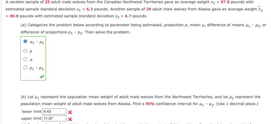 A random sample of 25 adult male wolves from the Canadian Northwest Territories gave an average weight x1 = 97.8 pounds with
estimated sample standard deviation s1 = 6.3 pounds. Another sample of 29 adult male wolves from Alaska gave an average weight x2
= 89.8 pounds with estimated sample standard deviation s2 = 6.7 pounds.
(a) Categorize the problem below according to parameter being estimated, proportion p, mean u, difference of means µ1 - 42, or
difference of proportions p1 - P2. Then solve the problem.
H1 - H2
O p
O P1 - P2
(b) Let µ1 represent the population mean weight of adult male wolves from the Northwest Territories, and let µ2 represent the
population mean weight of adult male wolves from Alaska. Find a 95% confidence interval for 41 - H2. (Use 1 decimal place.)
lower limit 4.43
upper limit 11.57
