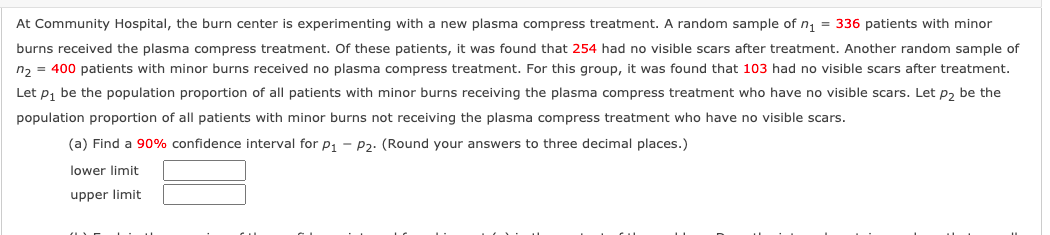 At Community Hospital, the burn center is experimenting with a new plasma compress treatment. A random sample of n, = 336 patients with minor
burns received the plasma compress treatment. Of these patients, it was found that 254 had no visible scars after treatment. Another random sample of
n, = 400 patients with minor burns received no plasma compress treatment. For this group, it was found that 103 had no visible scars after treatment.
Let p, be the population proportion of all patients with minor burns receiving the plasma compress treatment who have no visible scars. Let p, be the
population proportion of all patients with minor burns not receiving the plasma compress treatment who have no visible scars.
(a) Find a 90% confidence interval for p1 - P2. (Round your answers to three decimal places.)
lower limit
upper limit
