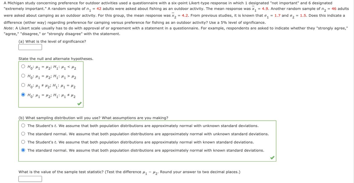 A Michigan study concerning preference for outdoor activities used a questionnaire with a six-point Likert-type response in which 1 designated "not important" and 6 designated
"extremely important." A random sample of n, = 42 adults were asked about fishing as an outdoor activity. The mean response was x, = 4.9. Another random sample of n, = 46 adults
were asked about camping as an outdoor activity. For this group, the mean response was x, = 4.2. From previous studies, it is known that o, = 1.7 and o, = 1.5. Does this indicate a
difference (either way) regarding preference for camping versus preference for fishing as an outdoor activity? Use a 5% level of significance.
Note: A Likert scale usually has to do with approval of or agreement with a statement in a questionnaire. For example, respondents are asked to indicate whether they "strongly agree,"
"agree," "disagree," or "strongly disagree" with the statement.
(a) What is the level of significance?
State the null and alternate hypotheses.
O Ho: Hq = H2i H;: H1< Hz
O Ho: H1 = H2i Hq> H2
O Ho: H1 # H2i H;: M1 = H2
O Ho: H1 = H2i H;: Hq # H2
(b) What sampling distribution will you use? What assumptions are you making?
O The Student's t. We assume that both population distributions are approximately normal with unknown standard deviations.
O The standard normal. We assume that both population distributions are approximately normal with unknown standard deviations.
O The Student's t. We assume that both population distributions are approximately normal with known standard deviations.
O The standard normal. We assume that both population distributions are approximately normal with known standard deviations.
What is the value of the sample test statistic? (Test the difference u, - H3. Round your answer to two decimal places.)
