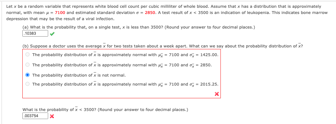 Let x be a random variable that represents white blood cell count per cubic milliliter of whole blood. Assume that x has a distribution that is approximately
normal, with mean u = 7100 and estimated standard deviation o = 2850. A test result of x < 3500 is an indication of leukopenia. This indicates bone marrow
depression that may be the result of a viral infection.
(a) What is the probability that, on a single test, x is less than 3500? (Round your answer to four decimal places.)
.10383
(b) Suppose a doctor uses the average x for two tests taken about a week apart. What can we say about the probability distribution of x?
O The probability distribution of x is approximately normal with uy = 7100 and o, = 1425.00.
O The probability distribution of x is approximately normal with Hy = 7100 and o, = 2850.
O The probability distribution of x is not normal.
The probability distribution of x is approximately normal with u = 7100 and o, = 2015.25.
What is the probability of x < 3500? (Round your answer to four decimal places.)
.003754
