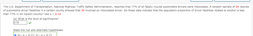 The U.S. Department of Transportation, National Highway Traffic Safety Administration, reported that 77% of all fatally injured automobile drivers were intoxicated. A random sample of 54 records
of automobile driver fatalities in a certain county showed that 34 involved an intoxicated driver. Do these data indicate that the population proportion of driver fatalities related to alcohol is less
than 77% in Kit Carson County? Use a = 0.10.
(a) What is the level of significance?
0.10
State the null and alternate hypotheses.
Hoi D= 0,77: H.: p< 0.77
