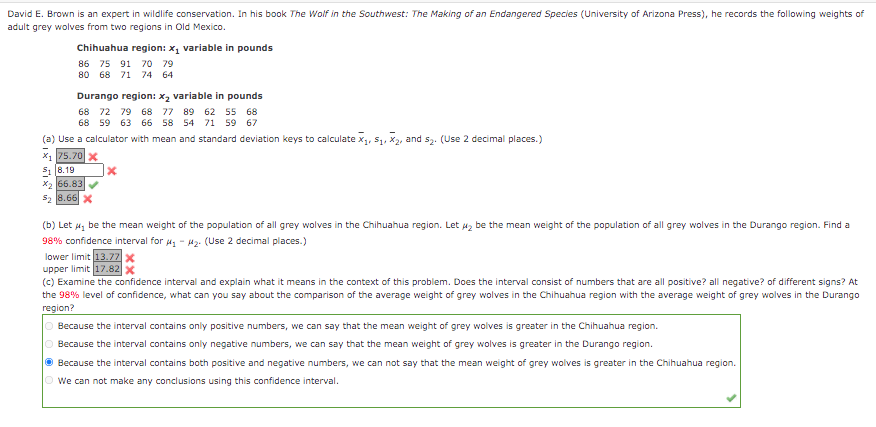 David E. Brown is an expert in wildlife conservation. In his book The Wolf in the Southwest: The Making of an Endangered Species (University of Arizona Press), he records the following weights of
adult grey wolves from two regions in Old Mexico.
Chihuahua region: x, variable in pounds
86 75 91 70 79
80 68 71 74 64
Durango region: x2 variable in pounds
68 72 79 68 77 89 62 55 68
68 59 63 66 58 54 71 59 67
(a) Use a calculator with mean and standard deviation keys to calculate x1, S1, X2, and s2. (Use 2 decimal places.)
x1 75.70 x
S1 8.19
X2 66.83
52 8.66 x
(b) Let a, be the mean weight of the population of all grey wolves in the Chihuahua region. Let az be the mean weight of the population of all grey wolves in the Durango region. Find a
98% confidence interval for 4, - Hz: (Use 2 decimal places.)
lower limit 13.77x
upper limit 17.82 x
(c) Examine the confidence interval and explain what it means in the context of this problem. Does the interval consist of numbers that are all positive? all negative? of different signs? At
the 98% level of confidence, what can you say about the comparison of the average weight of grey wolves in the Chihuahua region with the average weight of grey wolves in the Durango
region?
O Because the interval contains only positive numbers, we can say that the mean weight of grey wolves is greater in the Chihuahua region.
O Because the interval contains only negative numbers, we can say that the mean weight of grey wolves is greater in the Durango region.
O Because the interval contains both positive and negative numbers, we can not say that the mean weight of grey wolves is greater in the Chihuahua region.
O we can not make any conclusions using this confidence interval.
