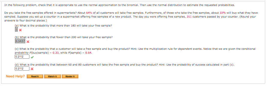 In the following problem, check that it is appropriate to use the normal approximation to the binomial. Then use the normal distribution to estimate the requested probabilities.
Do you take the free samples offered in supermarkets? About 64% of all customers will take free samples. Furthermore, of those who take the free samples, about 33% will buy what they have
sampled. Suppose you set up a counter in a supermarket offering free samples of a new product. The day you were offering free samples, 311 customers passed by your counter. (Round your
answers to four decimal places.)
(a) What is the probability that more than 180 will take your free sample?
(b) What is the probability that fewer than 200 will take your free sample?
0.5437 x
(c) What is the probability that a customer will take a free sample and buy the product? Hint: Use the multiplication rule for dependent events. Notice that we are given the conditional
probability P(buy sample) = 0.33, while P(sample) = 0.64.
0.2112
(d) What is the probability that between 60 and 80 customers will take the free sample and buy the product? Hint: Use the probability of success calculated in part (c).
0.2112
Need Help?
Read It
Watch it
Master it
