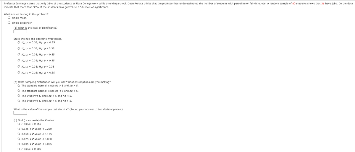 Professor Jennings claims that only 35% of the students at Flora College work while attending school. Dean Renata thinks that the professor has underestimated the number of students with part-time or full-time jobs. A random sample of 80 students shows that 36 have jobs. Do the data
indicate that more than 35% of the students have jobs? Use a 5% level of significance.
What are we testing in this problem?
O single mean
O single proportion
(a) What is the level of significance?
State the null and alternate hypotheses.
O Ho: H = 0.35; H: u > 0.35
O Ho: H = 0.35; H: u+ 0.35
O Hp: p = 0.35; H,: p < 0.35
O Ho: p = 0.35; H;: p > 0.35
O Ho: p= 0.35; H: p+ 0.35
O Họ: H = 0.35; H:H< 0.35
(b) What sampling distribution will you use? what assumptions are you making?
O The standard normal, since np > 5 and ng > 5.
O The standard normal, since np < 5 and ng <5.
O The Student's t, since np < 5 and ng < 5.
O The Student's t, since np > 5 and ng > 5.
What is the value of the sample test statistic? (Round your answer to two decimal places.)
(c) Find (or estimate) the P-value.
O P-value > 0.250
O 0.125 < P-value < 0.250
O 0.050 < P-value < 0.125
O 0.025 < P-value < 0.050
O 0.005 < P-value < 0.025
O P-value < 0.005
