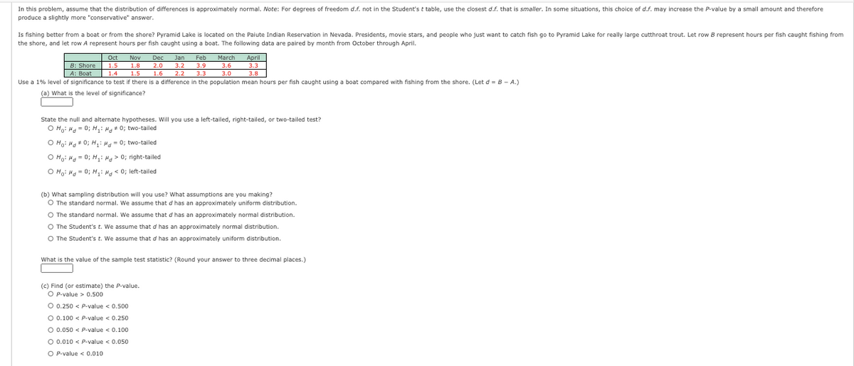 In this problem, assume that the distribution of differences is approximately normal. Note: For degrees of freedom d.f. not in the Student'st table, use the closest d.f. that is smaller. In some situations, this choice of d.f. may increase the P-value by a small amount and therefore
produce a slightly more "conservative" answer.
Is fishing better from a boat or from the shore? Pyramid Lake is located on the Paiute Indian Reservation in Nevada. Presidents, movie stars, and people who just want to catch fish go to Pyramid Lake for really large cutthroat trout. Let row B represent hours per fish caught fishing from
the shore, and let row A represent hours per fish caught using a boat. The following data are paired by month from October through April.
Oct
Nov
Dec
Jan
Feb
3.9
March
3.6
April
3.3
B: Shore
1.5
1.8
1.5
2.0
3.2
3.8
Use a 1% level of significance to test if there is a difference in the population mean hours per fish caught using a boat compared with fishing from the shore. (Let d = B - A.)
A: Boat 1.4
1.4
1.6
2.2
3.3
3.0
(a) What is the level of significance?
State the null and alternate hypotheses. Will you use a left-tailed, right-tailed, or two-tailed test?
O Ho: Ha = 0; H,: Ha* 0; two-tailed
O Ho: Ha* 0; H,: H - 0; two-tailed
O Ho: Ha- 0; H: Ha> 0; right-tailed
O Ho: Hg - 0; H,: H < 0; left-tailed
(b) What sampling distribution will you use? What assumptions are you making?
O The standard normal. We assume that d has an approximately uniform distribution.
O The standard normal. We assume that d has an approximately normal distribution.
O The Student's t. We assume that d has an approximately normal distribution.
O The Student's t. We assume that d has an approximately uniform distribution.
What is the value of the sample test statistic? (Round your answer to three decimal places.)
(c) Find (or estimate) the P-value.
O P-value > 0.500
O 0.250 < P-value < 0.500
O 0.100 < P-value < 0.250
O 0.050 < P-value < 0.100
O 0.010 < P-value < 0.050
O P-value < 0.010
