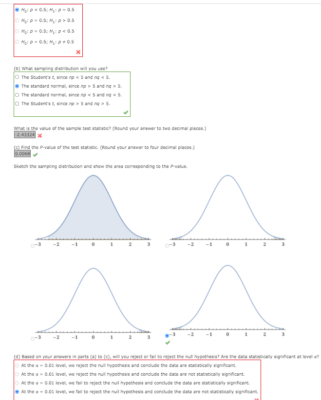 O Ho: P< 0.5; H: p = 0.5
O Ho: p = 0.5; H,:p> 0.5
O Ho: P = 0.5; H: p < 0.5
O Ho: P = 0.5; H: p+ 0.5
(b) What sampling distribution will you use?
O The Student's t, since np < 5 and ng < 5.
O The standard normal, since np > 5 and ng > 5.
O The standard normal, since np < 5 and ng < 5.
O The Student's t, since np > 5 and ng > 5.
What is the value of the sample test statistic? (Round your answer to two decimal places.)
-2.43324x
(C) Find the P-value of the test statistic. (Round your answer to four decimal places.)
0.0068
Sketch the sampling distribution and show the area corresponding to the P-value.
^^
1
-1
3
-1
1
(d) Based on your answers in parts (a) to (c), will you reject or fail to reject the null hypothesis? Are the data statistically significant at level a?
O At the a = 0.01 level, we reject the null hypothesis and conclude the data are statistically significant.
O At the a = 0.01 level, we reject the null hypothesis and conclude the data are not statistically significant.
O At the a = 0.01 level, we fail to reject the null hypothesis and conclude the data are statistically significant.
O At the a = 0.01 level, we fail to reject the null hypothesis and conclude the data are not statistically significant.
