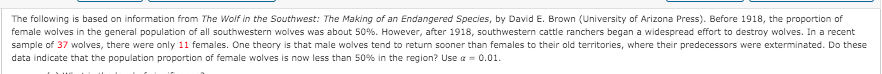 The following is based on information from The Wolf in the Southwest: The Making of an Endangered Species, by David E. Brown (University of Arizona Press). Before 1918, the proportion of
female wolves in the general population of all southwestern wolves was about 50%. However, after 1918, southwestern cattle ranchers began a widespread effort to destroy wolves. Ina recent
sample of 37 wolves, there were only 11 females. One theory is that male wolves tend to return sooner than females to their old territories, where their predecessors were exterminated. Do these
data indicate that the population proportion of female wolves is now less than 50% in the region? Use a = 0.01.
