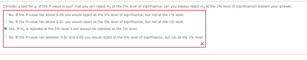 Consider a test for a. If the P-value is such that you can reject H, at the 5% level of significance, can you always reject Hg at the 1% level of significance? Explain your answer.
No. If the P-value lies above 0.05 you would reject at the 5% level of significance, but not at the 1% level.
No. If the P-value lies above 0.01 you would reject at the 5% level of significance, but not at the 1% level.
Yes. If Ho is rejected at the 5% level it will always be rejected at the 1% level.
No. If the Pvalue lies between 0.01 and 0.05 you would reject at the 5% level of significance, but not at the 1% level.
