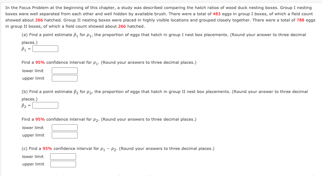 In the Focus Problem at the beginning of this chapter, a study was described comparing the hatch ratios of wood duck nesting boxes. Group I nesting
boxes were well separated from each other and well hidden by available brush. There were a total of 483 eggs in group I boxes, of which a field count
showed about 266 hatched. Group II nesting boxes were placed in highly visible locations and grouped closely together. There were a total of 788 eggs
in group II boxes, of which a field count showed about 266 hatched.
(a) Find a point estimate p, for p1, the proportion of eggs that hatch in group I nest box placements. (Round your answer to three decimal
places.)
P1 =
Find a 95% confidence interval for p1. (Round your answers to three decimal places.)
lower limit
upper limit
(b) Find a point estimate p, for p2, the proportion of eggs that hatch in group II nest box placements. (Round your answer to three decimal
places.)
P2 =
Find a 95% confidence interval for p2. (Round your answers to three decimal places.)
lower limit
upper limit
(c) Find a 95% confidence interval for p, - P2. (Round your answers to three decimal places.)
lower limit
upper limit
