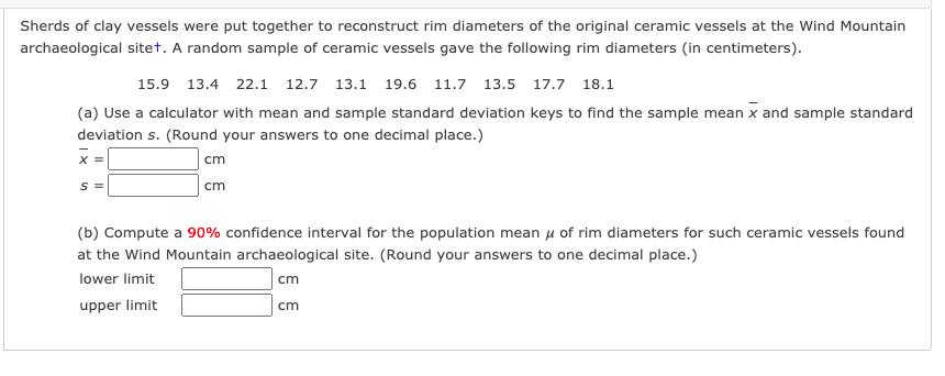 Sherds of clay vessels were put together to reconstruct rim diameters of the original ceramic vessels at the Wind Mountain
archaeological sitet. A random sample of ceramic vessels gave the following rim diameters (in centimeters).
15.9 13.4 22.1 12.7 13.1 19.6 11.7 13.5 17.7 18.1
(a) Use a calculator with mean and sample standard deviation keys to find the sample mean x and sample standard
deviation s. (Round your answers to one decimal place.)
X =
cm
S =
cm
(b) Compute a 90% confidence interval for the population mean u of rim diameters for such ceramic vessels found
at the Wind Mountain archaeological site. (Round your answers to one decimal place.)
lower limit
cm
upper limit
cm
