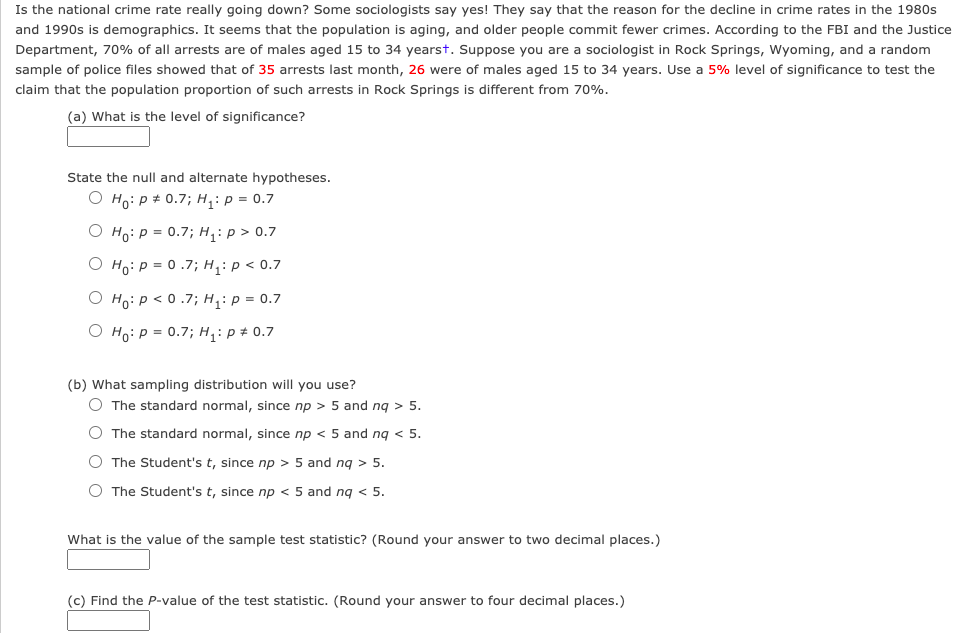 Is the national crime rate really going down? Some sociologists say yes! They say that the reason for the decline in crime rates in the 1980s
and 1990s is demographics. It seems that the population is aging, and older people commit fewer crimes. According to the FBI and the Justice
Department, 70% of all arrests are of males aged 15 to 34 yearst. Suppose you are a sociologist in Rock Springs, Wyoming, and a random
sample of police files showed that of 35 arrests last month, 26 were of males aged 15 to 34 years. Use a 5% level of significance to test the
claim that the population proportion of such arrests in Rock Springs is different from 70%.
(a) What is the level of significance?
State the null and alternate hypotheses.
O Ho: p + 0.7; H,: p = 0.7
O Ho: P = 0.7; H: p > 0.7
O Ho: P = 0 .7; H,: p < 0.7
O Ho:p < 0 .7; H,: p = 0.7
O Ho: P = 0.7; H: p # 0.7
(b) What sampling distribution will you use?
O The standard normal, since np > 5 and ng > 5.
O The standard normal, since np < 5 and ng < 5.
O The Student's t, since np > 5 and ng > 5.
O The Student's t, since np < 5 and ng < 5.
What is the value of the sample test statistic? (Round your answer to two decimal places.)
(c) Find the P-value of the test statistic. (Round your answer to four decimal places.)
