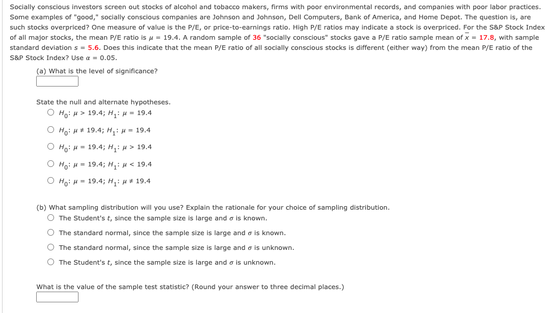 Socially conscious investors screen out stocks of alcohol and tobacco makers, firms with poor environmental records, and companies with poor labor practices.
Some examples of "good," socially conscious companies are Johnson and Johnson, Dell Computers, Bank of America, and Home Depot. The question is, are
such stocks overpriced? One measure of value is the P/E, or price-to-earnings ratio. High P/E ratios may indicate a stock is overpriced. For the S&P Stock Index
of all major stocks, the mean P/E ratio is u = 19.4. A random sample of 36 "socially conscious" stocks gave a P/E ratio sample mean of x = 17.8, with sample
standard deviation s = 5.6. Does this indicate that the mean P/E ratio of all socially conscious stocks is different (either way) from the mean P/E ratio of the
S&P Stock Index? Use a = 0.05.
(a) What is the level of significance?
State the null and alternate hypotheses.
Ο H0: μ> 19.4; H μ = 19.4
O Ho: H # 19.4; H, : µ = 19.4
О но: и 3 19.4;B H,: и> 19.4
O Ho: H = 19.4; H,: µ < 19.4
O Ho: H = 19.4; H,: µ # 19.4
(b) What sampling distribution will you use? Explain the rationale for your choice of sampling distribution.
O The Student's t, since the sample size is large and o is known.
O The standard normal, since the sample size is large and o is known.
O The standard normal, since the sample size is large and o is unknown.
O The Student's t, since the sample size is large and o is unknown.
What is the value of the sample test statistic? (Round your answer to three decimal places.)

