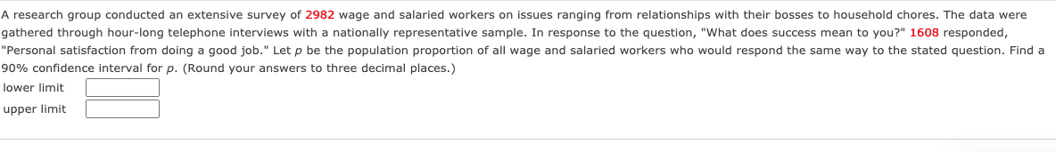 A research group conducted an extensive survey of 2982 wage and salaried workers on issues ranging from relationships with their bosses to household chores. The data were
gathered through hour-long telephone interviews with a nationally representative sample. In response to the question, "What does success mean to you?" 1608 responded,
"Personal satisfaction from doing a good job." Let p be the population proportion of all wage and salaried workers who would respond the same way to the stated question. Find a
90% confidence interval for p. (Round your answers to three decimal places.)
lower limit
upper limit
