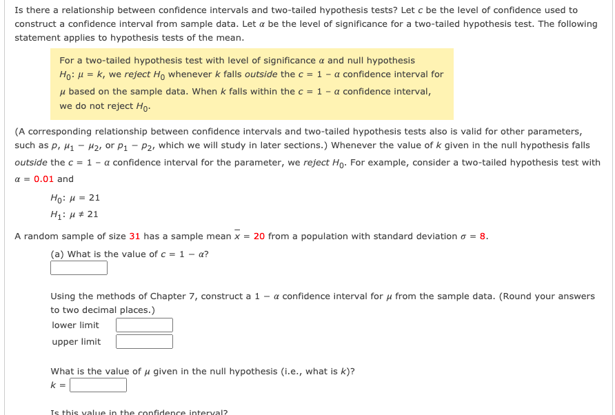 Is there a relationship between confidence intervals and two-tailed hypothesis tests? Let c be the level of confidence used to
construct a confidence interval from sample data. Let a be the level of significance for a two-tailed hypothesis test. The following
statement applies to hypothesis tests of the mean.
For a two-tailed hypothesis test with level of significance a and null hypothesis
Ho: H = k, we reject Ho whenever k falls outside the c = 1 - a confidence interval for
µ based on the sample data. When k falls within the c = 1 - a confidence interval,
we do not reject Ho-
(A corresponding relationship between confidence intervals and two-tailed hypothesis tests also is valid for other parameters,
such as p, µ1 - H2, or P1 - P2, which we will study in later sections.) Whenever the value of k given in the null hypothesis falls
outside the c = 1 - a confidence interval for the parameter, we reject Ho. For example, consider a two-tailed hypothesis test with
a = 0.01 and
Ho: H = 21
H1: µ # 21
A random sample of size 31 has a sample mean x = 20 from a population with standard deviation o = 8.
(a) What is the value of c = 1 - a?
Using the methods of Chapter 7, construct a 1 - a confidence interval for u from the sample data. (Round your answers
to two decimal places.)
lower limit
upper limit
What is the value of u given in the null hypothesis (i.e., what is k)?
k =
Is this value in the confidence interval?
