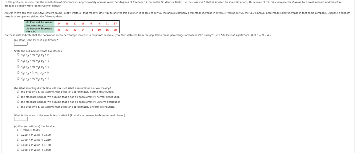 In this problem, assume that the distribution of differences is approximately normal. Note: For degrees of freedom d.f. not in the Student's t table, use the closest d.f. that is smaller. In some situations, this choice of d.f. may increase the P-value by a small amount and therefore
produce a slightly more "conservative" answer.
Are America's top chief executive officers (CEOS) really worth all that money? One way to answer this question is to look at row B, the annual company percentage increase in revenue, versus row A, the CEO's annual percentage salary increase in that same company. Suppose a random
sample of companies yielded the following data:
B: Percent increase
24
25
27 18
6
4
21
37
for company
A: Percent increase
21
27
22
14
-4
19
15
30
for CEO
Do these data indicate that the population mean percentage increase in corporate revenue (row B) is different from the population mean percentage increase in CEO salary? Use a 5% level of significance. (Let d = B - A.)
(a) What is the level of significance?
State the null and alternate hypotheses.
O Ho: Hg - 0; H,: Hg*0
O Ho: Hg = 0; H,: Hg > 0
O Ho: Hg - 0; H, Hg < 0
O H,: H * 0; H,: Hg = 0
O H.: Hg > 0; H,: ". = 0
(b) What sampling distribution will you use? What assumptions are you making?
O The Student's t. We assume that d has an approximately normal distribution.
O The standard normal. We assume that d has an approximately normal distribution.
O The standard normal. We assume that d has an approximately uniform distribution.
O The Student's t. We assume that d has an approximately uniform distribution.
What is the value of the sample test statistic? (Round your answer to three decimal places.)
(c) Find (or estimate) the P-value.
O P-value > 0.500
O 0.250 < P-value < 0.500
O 0.100 < P-value < 0.250
O 0.050 < P-value < 0.100
O 0.010 < P-value < 0.050
