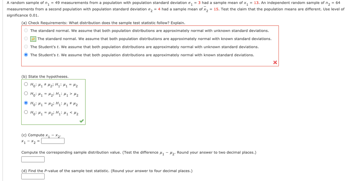 A random sample of n, = 49 measurements from a population with population standard deviation o, = 3 had a sample mean of x, = 13. An independent random sample of n, = 64
measurements from a second population with population standard deviation o, = 4 had a sample mean of x, = 15. Test the claim that the population means are different. Use level of
significance 0.01.
(a) Check Requirements: What distribution does the sample test statistic follow? Explain.
O The standard normal. We assume that both population distributions are approximately normal with unknown standard deviations.
P The standard normal. We assume that both population distributions are approximately normal with known standard deviations.
O The Student's t. We assume that both population distributions are approximately normal with unknown standard deviations.
O The Student's t. We assume that both population distributions are approximately normal with known standard deviations.
(b) State the hypotheses.
O Ho: H1# H2i H: H1 = H2
O Ho: H1 = H2i H1> H2
O Ho: H1 = H2i H;: Hq # Hz
O Ho: H1 = H2i H;: Hq< Hz
(c) Compute x1
X2.
X1 - x2
Compute the corresponding sample distribution value. (Test the difference u, - Hz. Round your answer to two decimal places.)
(d) Find the P-value of the sample test statistic. (Round your answer to four decimal places.)
