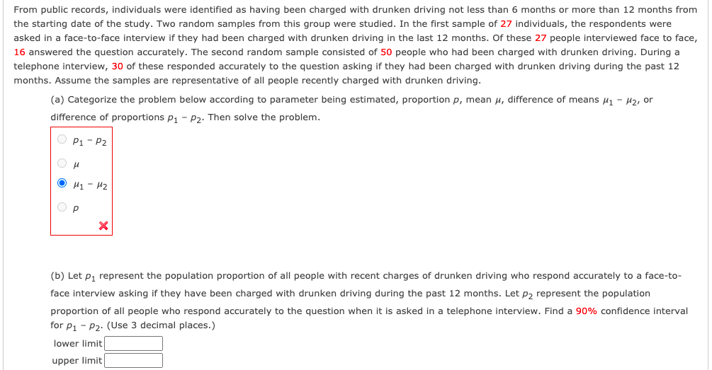 From public records, individuals were identified as having been charged with drunken driving not less than 6 months or more than 12 months from
the starting date of the study. Two random samples from this group were studied. In the first sample of 27 individuals, the respondents were
asked in a face-to-face interview if they had been charged with drunken driving in the last 12 months. Of these 27 people interviewed face to face,
16 answered the question accurately. The second random sample consisted of 50 people who had been charged with drunken driving. During a
telephone interview, 30 of these responded accurately to the question asking if they had been charged with drunken driving during the past 12
months. Assume the samples are representative of all people recently charged with drunken driving.
(a) Categorize the problem below according to parameter being estimated, proportion p, mean u, difference of means H1 - H2, or
difference of proportions p, - P2. Then solve the problem.
O P1 - P2
O H1 - H2
O P
(b) Let p, represent the population proportion of all people with recent charges of drunken driving who respond accurately to a face-to-
face interview asking if they have been charged with drunken driving during the past 12 months. Let p2 represent the population
proportion of all people who respond accurately to the question when it is asked in a telephone interview. Find a 90% confidence interval
for P1 - P2: (Use 3 decimal places.)
lower limit
upper limit
