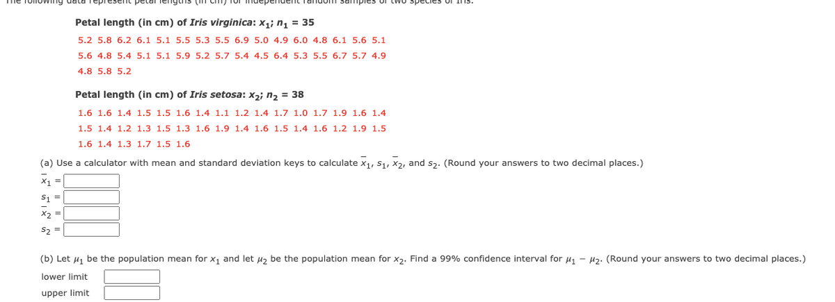 petal lenguns (n Cm) Tor mdepender
Petal length (in cm) of Iris virginica: x,; n, = 35
5.2 5.8 6.2 6.1 5.1 5.5 5.3 5.5 6.9 5.0 4.9 6.0 4.8 6.1 5.6 5.1
5.6 4.8 5.4 5.1 5.1 5.9 5.2 5.7 5.4 4.5 6.4 5.3 5.5 6.7 5.7 4.9
4.8 5.8 5.2
Petal length (in cm) of Iris setosa: x2; n2 = 38
1.6 1.6 1.4 1.5 1.5 1.6 1.4 1.1 1.2 1.4 1.7 1.0 1.7 1.9 1.6 1.4
1.5 1.4 1.2 1.3 1.5 1.3 1.6 1.9 1.4 1.6 1.5 1.4 1.6 1.2 1.9 1.5
1.6 1.4 1.3 1.7 1.5 1.6
(a) Use a calculator with mean and standard deviation keys to calculate x,, S1, X2, and s,. (Round your answers to two decimal places.)
x1 =
S1 =
X2 =
S2 =
(b) Let u, be the population mean for x, and let u, be the population mean for x2. Find a 99% confidence interval for u - Hz. (Round your answers to two decimal places.)
lower limit
upper limit
