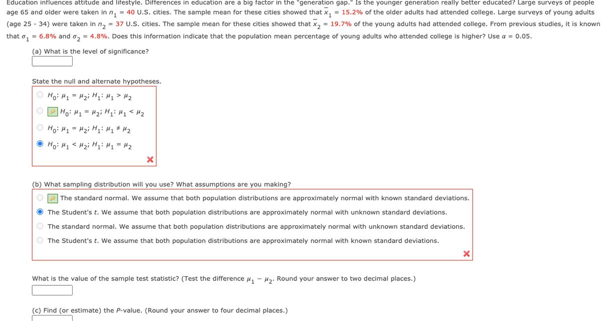 Education influences attitude and lifestyle. Differences in education are a big factor in the "generation gap." Is the younger generation really better educated? Large surveys of people
age 65 and older were taken in n, = 40 U.S. cities. The sample mean for these cities showed that x, = 15.2% of the older adults had attended college. Large surveys of young adults
(age 25 - 34) were taken in n, = 37 U.S. cities. The sample mean for these cities showed that x, = 19.7% of the young adults had attended college. From previous studies, it is known
that o, = 6.8% and o, = 4.8%. Does this information indicate that the population mean percentage of young adults who attended college is higher? Use a = 0.05.
(a) What is the level of significance?
State the null and alternate hypotheses.
Ho: H1 = H2; Hqi Hq> Hz
O P Ho: H1 = Hz; Hii Hq<Hz
O Ho: H1 = H2i H;: Hq# Mz
O Ho: H1 < H2i HH1 = H2
(b) What sampling distribution will you use? What assumptions are you making?
The standard normal. We assume that both population distributions are approximately normal with known standard deviations.
O The Student's t. We assume that both population distributions are approximately normal with unknown standard deviations.
O The standard normal. We assum
that both population distributions are approximately normal with unknown standard deviations.
O The Student's t. We assume that both population distributions are approximately normal with known standard deviations.
What is the value of the sample test statistic? (Test the difference u, - H3. Round your answer to two decimal places.)
(c) Find (or estimate) the P-value. (Round your answer to four decimal places.)
