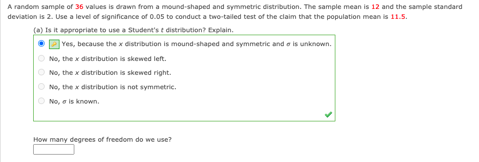 A random sample of 36 values is drawn from a mound-shaped and symmetric distribution. The sample mean is 12 and the sample standard
deviation is 2. Use a level of significance of 0.05 to conduct a two-tailed test of the claim that the population mean is 11.5.
(a) Is it appropriate to use a Student's t distribution? Explain.
O P Yes, because the x distribution is mound-shaped and symmetric and o is unknown.
O No, the x distribution is skewed left.
O No, the x distribution is skewed right.
O No, the x distribution is not symmetric.
O No, o is known.
How many degrees of freedom do we use?
