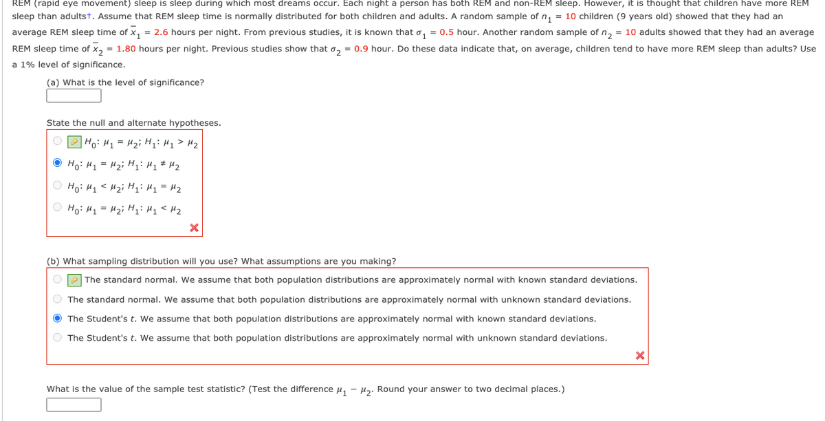 REM (rapid eye movement) sleep is sleep during which most dreams occur. Each night a person has both REM and non-REM sleep. However, it is thought that children have more REM
sleep than adultst. Assume that REM sleep time is normally distributed for both children and adults. A random sample of n, = 10 children (9 years old) showed that they had an
average REM sleep time of x, = 2.6 hours per night. From previous studies, it is known that o, = 0.5 hour. Another random sample of n, = 10 adults showed that they had an average
REM sleep time of x, = 1.80 hours per night. Previous studies show that o, = 0.9 hour. Do these data indicate that, on average, children tend to have more REM sleep than adults? Use
a 1% level of significance.
(a) What is the level of significance?
State the null and alternate hypotheses.
O P Ho: H1 = Hz; Hqi H1>Hz
O Ho: H1 = H2i H;: H1 # H2
O Ho: H1< Hzi H;: H1 = H2
O Ho: H1 = H2i H;: H1< Mz
(b) What sampling distribution will you use? What assumptions are you making?
OP The standard normal. We assume that both population distributions are approximately normal with known standard deviations.
O The standard normal. We assume that both population distributions are approximately normal with unknown standard deviations.
O The Student's t. We assume that both population distributions are approximately normal with known standard deviations.
O The Student's t. We assume that both population distributions are approximately normal with unknown standard deviations.
What is the value of the sample test statistic? (Test the difference u,
Hz. Round your answer to two decimal places.)
