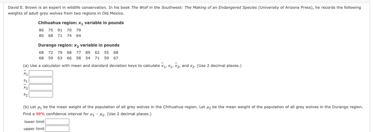 David E. Brown is an expert in wildlife conservation. In his book The Wolf in the Southwest: The Making of an Endangered Species (University of Arizona Press), he records the following
weights of adult grey wolves from two regions in Old Mexico.
Chihuahua region: x, variable in pounds
86 75 91
70 79
80
68 71 74 64
Durango region: x2 variable in pounds
68
72 79
68
77 89 62 55 68
68
59
63 66
58
54 71 59
67
(a) Use a calculator with mean and standard deviation keys to calculate x1, S1, X2, and s3. (Use 2 decimal places.)
x1
S1
X2
(b) Let uj be the mean weight of the population of all grey wolves in the Chihuahua region. Let u2 be the mean weight of the population of all grey wolves in the Durango region.
Find a 98% confidence interval for uj - µz. (Use 2 decimal places.)
lower limit
upper limit
