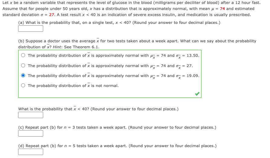 Let x be a random variable that represents the level of glucose in the blood (milligrams per deciliter of blood) after a 12 hour fast.
Assume that for people under 50 years old, x has a distribution that is approximately normal, with mean H = 74 and estimated
standard deviation o = 27. A test result x < 40 is an indication of severe excess insulin, and medication is usually prescribed.
(a) What is the probability that, on a single test, x < 40? (Round your answer to four decimal places.)
(b) Suppose a doctor uses the average x for two tests taken about a week apart. What can we say about the probability
distribution of x? Hint: See Theorem 6.1.
The probability distribution of x is approximately normal with H, = 74 and o, = 13.50.
The probability distribution of x is approximately normal with
= 74 and o
= 27.
The probability distribution of x is approximately normal with u, = 74 and o,
= 19.09.
The probability distribution of x is not normal.
What is the probability that x < 40? (Round your answer to four decimal places.)
(c) Repeat part (b) for n = 3 tests taken a week apart. (Round your answer to four decimal places.)
(d) Repeat part (b) for n = 5 tests taken a week apart. (Round your answer to four decimal places.)
