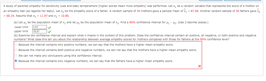 A study of parental empathy for sensitivity cues and baby temperament (higher scores mean more empathy) was performed. Let x, be a random variable that represents the score of a mother on
an empathy test (as regards her baby). Let x, be the empathy score of a father. A random sample of 34 mothers gave a sample mean of x, = 67.00. Another random sample of 35 fathers gave x2
= 60.19. Assume that o, = 11.97 and a, = 10.85.
(a) Let 4z be the population mean of x, and let uz be the population mean of x2. Find a 95% confidence interval for u - 42. (Use 2 decimal places.)
1.41
12.21
lower limit
upper limit
(b) Examine the confidence interval and explain what it means in the context of this problem. Does the confidence interval contain all positive, all negative, or both positive and negative
numbers? What does this tell you about the relationship between average empathy scores for mothers compared with those for fathers at the 95% confidence level?
O Because the interval contains only positive numbers, we can say that the mothers have a higher mean empathy score.
O Because the interval contains both positive and negative numbers, we can not say that the mothers have a higher mean empathy score.
O we can not make any conclusions using this confidence interval.
O Because the interval contains only negative numbers, we can say that the fathers have a higher mean empathy score.
