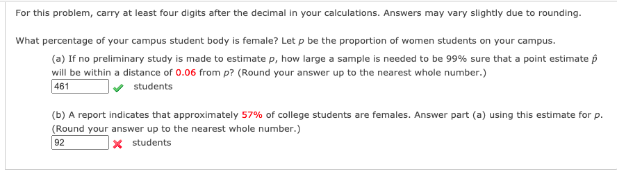 For this problem, carry at least four digits after the decimal in your calculations. Answers may vary slightly due to rounding.
What percentage of your campus student body is female? Let p be the proportion of women students on your campus.
(a) If no preliminary study is made to estimate p, how large a sample is needed to be 99% sure that a point estimate p
will be within a distance of 0.06 from p? (Round your answer up to the nearest whole number.)
461
students
(b) A report indicates that approximately 57% of college students are females. Answer part (a) using this estimate for p.
(Round your answer up to the nearest whole number.)
92
|× students
