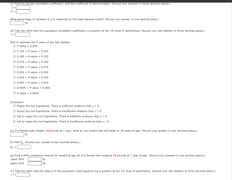(C) Find the sample correlation coefficient r and the coefficient of determination. (Round your answers to three decimal places.)
What percentage of variation in y is explained by the least-squares model? (Round your answer to one decimal place.)
%
(d) Test the claim that the population correlation coefficient p is positive at the 1% level of significance. (Round your test statistic to three decimal places.)
t =
Find or estimate the P-value of the test statistic.
O P-value > 0.250
O 0.125 < P-value < 0.250
O 0.100 < P-value < 0.125
O 0.075 < P-value < 0.100
O 0.050 < P-value < 0.075
O 0.025 < P-value < 0.050
O 0.010 < P-value < 0.025
O 0.005 < P-value < 0.010
O 0.0005 < P-value < 0.005
O P-value < 0.0005
Conclusion
O Reject the null hypothesis. There is sufficient evidence that p> 0.
O Reject the null hypothesis. There is insufficient evidence that p> 0.
O Fail to reject the null hypothesis. There is sufficient evidence that p> 0.
O Fail to reject the null hypothesis. There is insufficient evidence that p> 0.
(e) If a female baby weighs 19 pounds at 1 year, what do you predict she will weigh at 30 years of age? (Round your answer to two decimal places.)
Ib
(f) Find S.. (Round your answer to two decimal places.)
Se =
(9) Find a 95% confidence interval for weight at age 30 of a female who weighed 19 pounds at 1 year of age. (Round your answers to two decimal places.)
lower limit
Ib
upper limit
Ib
(h) Test the claim that the slope ß of the population least-squares line is positive at the 1% level of significance. (Round your test statistic to three decimal places.)
t=
