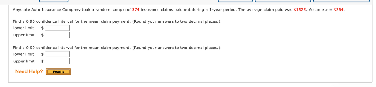 Anystate Auto Insurance Company took a random sample of 374 insurance claims paid out during a 1-year period. The average claim paid was $1525. Assume o = $264.
Find a 0.90 confidence interval for the mean claim payment. (Round your answers to two decimal places.)
lower limit
upper limit
$
Find a 0.99 confidence interval for the mean claim payment. (Round your answers to two decimal places.)
lower limit
upper limit
$
Need Help?
Read It
