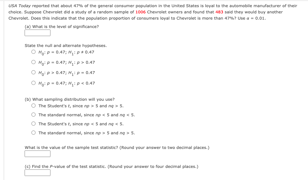 USA Today reported that about 47% of the general consumer population in the United States is loyal to the automobile manufacturer of their
choice. Suppose Chevrolet did a study of a random sample of 1006 Chevrolet owners and found that 483 said they would buy another
Chevrolet. Does this indicate that the population proportion of consumers loyal to Chevrolet is more than 47%? Use a = 0.01.
(a) What is the level of significance?
State the null and alternate hypotheses.
O Ho: P = 0.47; H, : p # 0.47
О н: р3 0.47;B H,: р> 0.47
O Ho: p > 0.47; H, : p = 0.47
О но: р3D 0.47; н,: р<0.47
(b) What sampling distribution will you use?
O The Student's t, since np > 5 and ng > 5.
O The standard normal, since np < 5 and ng < 5.
O The Student's t, since np < 5 and ng < 5.
O The standard normal, since np > 5 and ng > 5.
What is the value of the sample test statistic? (Round your answer to two decimal places.)
(c) Find the P-value of the test statistic. (Round your answer to four decimal places.)
