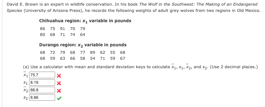 David E. Brown is an expert in wildlife conservation. In his book The Wolf in the Southwest: The Making of an Endangered
Species (University of Arizona Press), he records the following weights of adult grey wolves from two regions in Old Mexico.
Chihuahua region: x, variable in pounds
86 75 91 70 79
80 68 71 74 64
Durango region: x2 variable in pounds
68 72 79 68 77 89 62 55 68
68 59 63 66 58 54 71 59 67
(a) Use a calculator with mean and standard deviation keys to calculate x1, S1, x2, and s2. (Use 2 decimal places.)
X1 75.7
S1 8.19
X2 66.8
Sz 8.86
