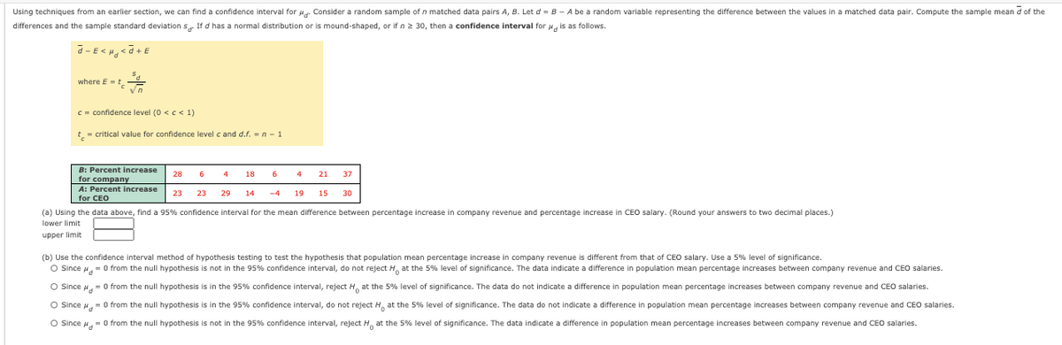 Using techniques from an earlier section, we can find a confidence interval for u. Consider a random sample of n matched data pairs A, B. Let d = B - A be a random variable representing the difference between the values in a matched data pair. Compute the sample mean d of the
differences and the sample standard deviation s. If d has a normal distribution or is mound-shaped, or if n 2 30, then a confidence interval for , is as follows.
where E =t
C = confidence level (0 <c< 1)
t = critical value for confidence level c and d.f. =n- 1
B: Percent increase
28
6
18
21
37
for company
A: Percent increase
23
23
29
14
-4
19
15
30
for CEO
(a) Using the data above, find a 95% confidence interval for the mean difference between percentage increase in company revenue and percentage increase in CEO salary. (Round your answers to two decimal places.)
lower limit
upper limit
(b) Use the confidence interval method of hypothesis testing to test the hypothesis that population mean percentage increase in company revenue is different from that of CEO salary. Use a 5% level of significance.
O Ssince , = 0 from the null hypothesis is not in the 95% confidence interval, do not reject H, at the 5% level
significance. The data indicate a difference in population mean percentage increases between company revenue and CEO salaries.
O Since = 0 from the null hypothesis is in the 95% confidence interval, reject H, at the 5% level
significance. The data do not indicate a difference in population mean percentage increases between company revenue and CEO salaries.
O Since 4= O from the null hypothesis is in the 95% confidence interval, do not reject H. at the 5% level of significance. The data do not indicate a difference in population mean percentage increases between company revenue and CEO salaries.
O Since , = 0 from the null hypothesis is not in the 95% confidence interval, reject H, at the 5% level
significance. The data indicate a difference in population mean percentage increases between company revenue and CEO salaries.
