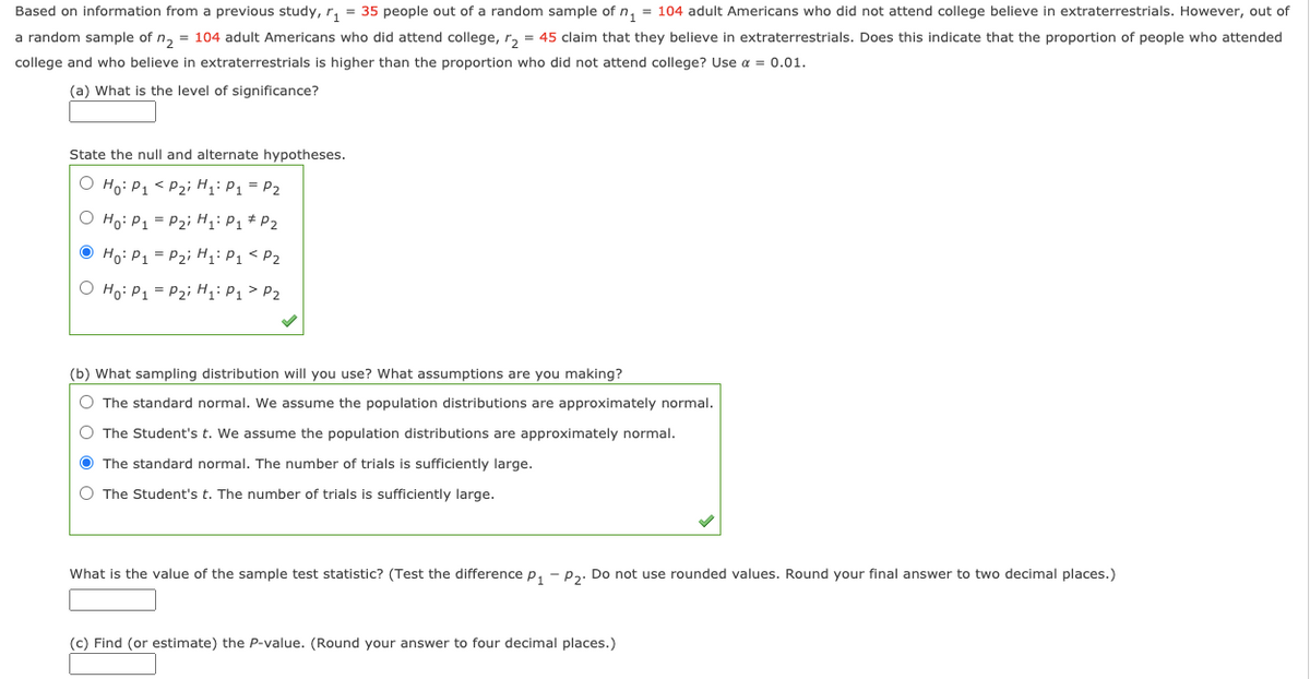 Based on information from a previous study, r, = 35 people out of a random sample of n, = 104 adult Americans who did not attend college believe in extraterrestrials. However, out of
a random sample of n, = 104 adult Americans who did attend college, r, = 45 claim that they believe in extraterrestrials. Does this indicate that the proportion of people who attended
college and who believe in extraterrestrials is higher than the proportion who did not attend college? Use a = 0.01.
(a) What is the level of significance?
State the null and alternate hypotheses.
O Ho: P1 < P2i H;: P1 = P2
O Ho: P1 = P2i H;: P1 * P2
O Ho: P1 = P2; H;: P1 < P2
O Ho: P1 = P2i H;: P1 > P2
(b) What sampling distribution will you use? What assumptions are you making?
O The standard normal. We assume the population distributions are approximately normal.
O The Student's t. We assume the population distributions are approximately normal.
O The standard normal. The number of trials is sufficiently large.
O The Student's t. The number of trials is sufficiently large.
What is the value of the sample test statistic? (Test the difference p, - p3. Do not use rounded values. Round your final answer to two decimal places.)
(c) Find (or estimate) the P-value. (Round your answer to four decimal places.)
