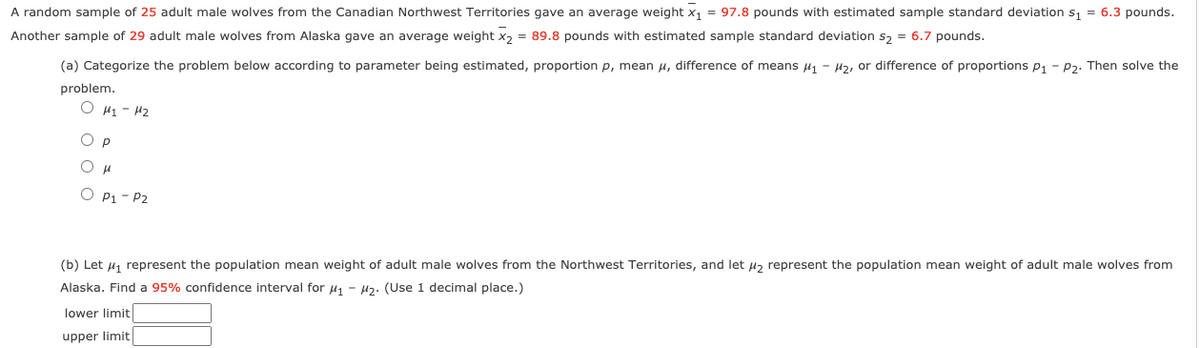 A random sample of 25 adult male wolves from the Canadian Northwest Territories gave an average weight x, = 97.8 pounds with estimated sample standard deviation s, = 6.3 pounds.
Another sample of 29 adult male wolves from Alaska gave an average weight x, = 89.8 pounds with estimated sample standard deviation s, = 6.7 pounds.
(a) Categorize the problem below according to parameter being estimated, proportion p, mean u, difference of means H1 - H2, or difference of proportions p1 - P2. Then solve the
problem.
O H1 - 42
p
O P1 - P2
(b) Let u, represent the population mean weight of adult male wolves from the Northwest Territories, and let u, represent the population mean weight of adult male wolves from
Alaska. Find a 95% confidence interval for u1 - H2. (Use 1 decimal place.)
lower limit
upper limit
